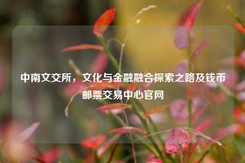 中南文交所，文化与金融融合探索之路及钱币邮票交易中心官网