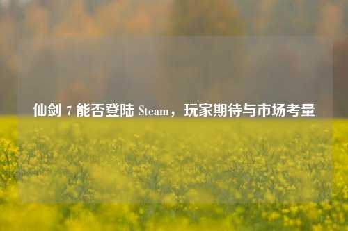 仙剑 7 能否登陆 Steam，玩家期待与市场考量