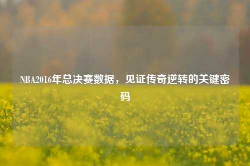 NBA2016年总决赛数据,见证传奇逆转的关键密码