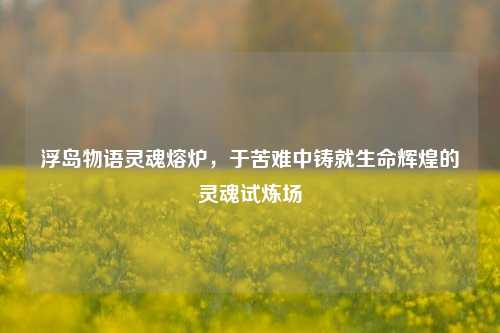 浮岛物语灵魂熔炉，于苦难中铸就生命辉煌的灵魂试炼场