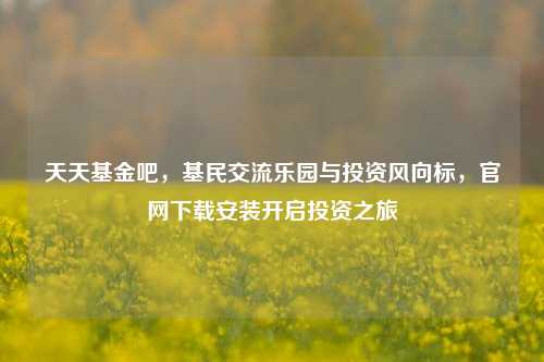 天天基金吧,基民交流乐园与投资风向标,官网下载安装开启投资之旅