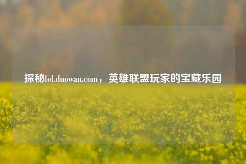 探秘lol.duowan.com,英雄联盟玩家的宝藏乐园