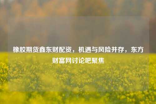 橡胶期货鑫东财配资,机遇与风险并存,东方财富网讨论吧聚焦