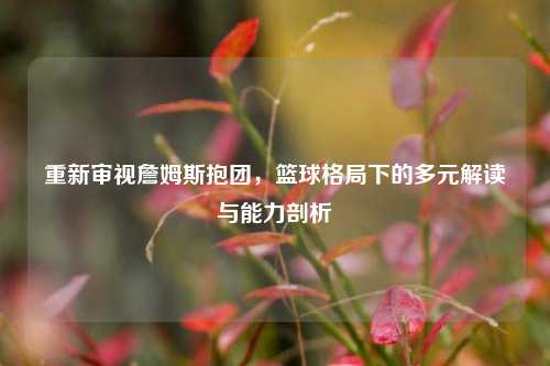重新审视詹姆斯抱团，篮球格局下的多元解读与能力剖析