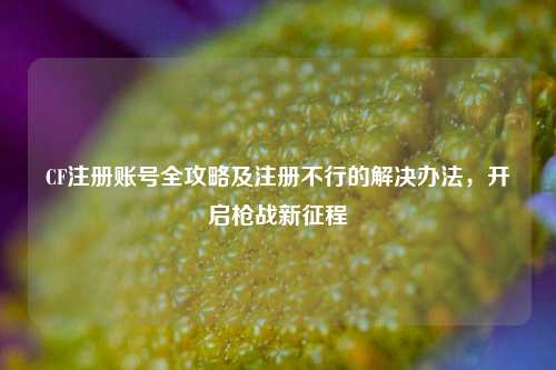 CF注册账号全攻略及注册不行的解决办法，开启枪战新征程