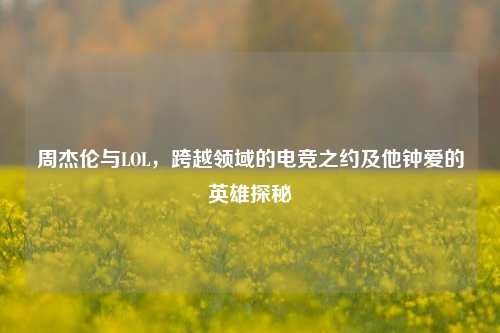 周杰伦与LOL，跨越领域的电竞之约及他钟爱的英雄探秘