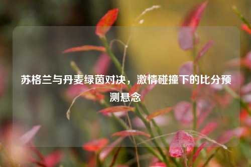 苏格兰与丹麦绿茵对决，激情碰撞下的比分预测悬念