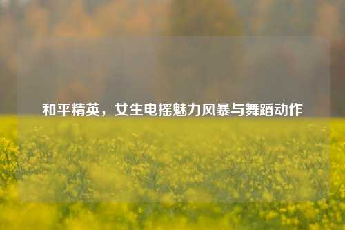 和平精英,女生电摇魅力风暴与舞蹈动作