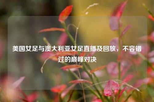 美国女足与澳大利亚女足直播及回放,不容错过的巅峰对决