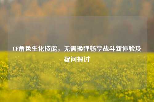 CF角色生化技能,无需换弹畅享战斗新体验及疑问探讨