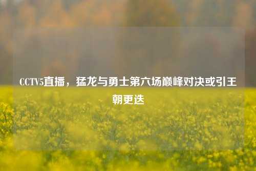 CCTV5直播,猛龙与勇士第六场巅峰对决或引王朝更迭