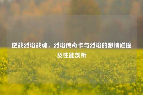 逆战烈焰战魂,烈焰传奇卡与烈焰的激情碰撞及性能剖析