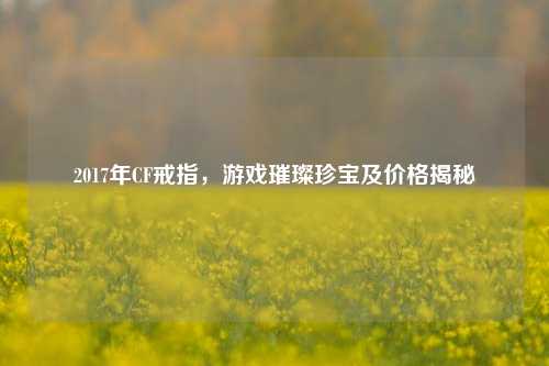 2017年CF戒指，游戏璀璨珍宝及价格揭秘