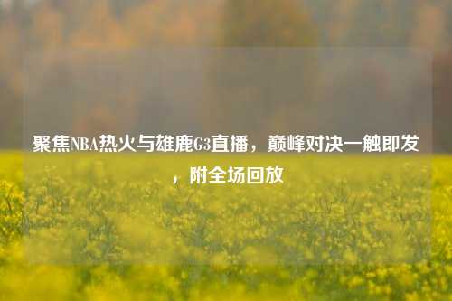 聚焦NBA热火与雄鹿G3直播，巅峰对决一触即发，附全场回放