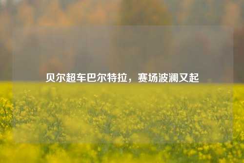 贝尔超车巴尔特拉,赛场波澜又起