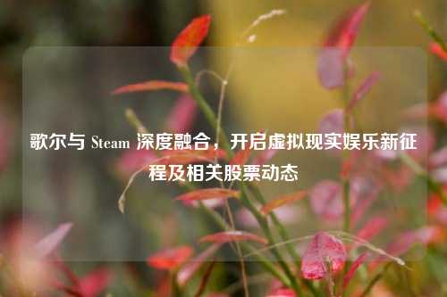 歌尔与 Steam 深度融合,开启虚拟现实娱乐新征程及相关股票动态