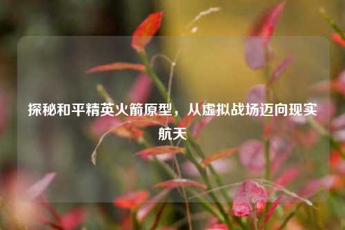 探秘和平精英火箭原型，从虚拟战场迈向现实航天