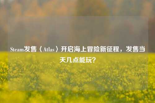Steam发售〈Atlas〉开启海上冒险新征程,发售当天几点能玩?