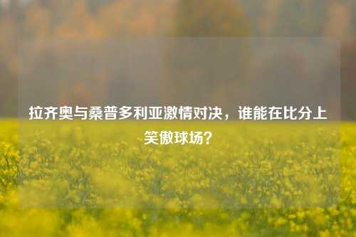 拉齐奥与桑普多利亚激情对决，谁能在比分上笑傲球场？