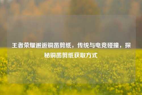 王者荣耀邂逅铜凿剪纸,传统与电竞碰撞,探秘铜凿剪纸获取方式