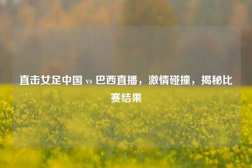 直击女足中国 vs 巴西直播,激情碰撞,揭秘比赛结果