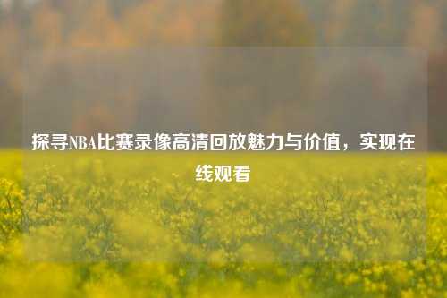 探寻NBA比赛录像高清回放魅力与价值，实现在线观看