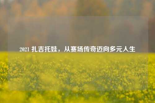 2021 扎吉托娃,从赛场传奇迈向多元人生