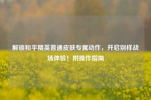 解锁和平精英普通皮肤专属动作,开启别样战场体验!附操作指南