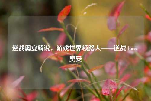 逆战奥安解说,游戏世界领路人——逆战 boss 奥安