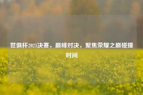 世俱杯2021决赛，巅峰对决，聚焦荣耀之巅碰撞时间
