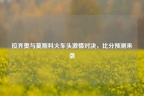 拉齐奥与莫斯科火车头激情对决，比分预测来袭
