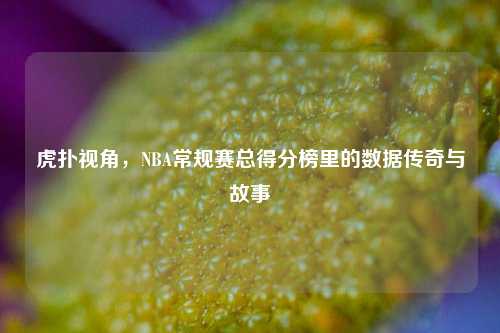 虎扑视角,NBA常规赛总得分榜里的数据传奇与故事