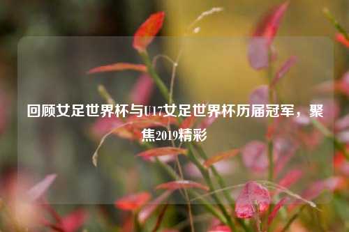 回顾女足世界杯与U17女足世界杯历届冠军,聚焦2019精彩