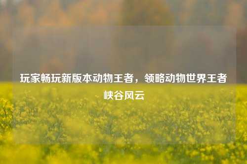 玩家畅玩新版本动物王者，领略动物世界王者峡谷风云