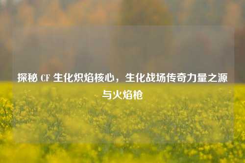 探秘 CF 生化炽焰核心,生化战场传奇力量之源与火焰枪
