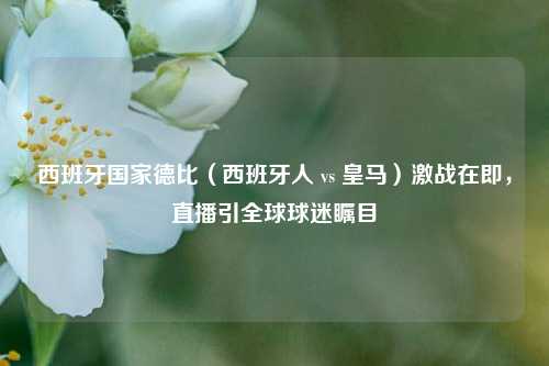 西班牙国家德比（西班牙人 vs 皇马）激战在即，直播引全球球迷瞩目