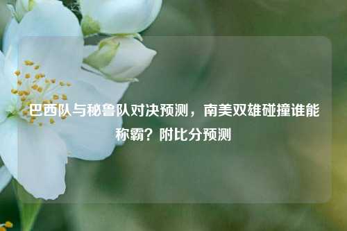 巴西队与秘鲁队对决预测，南美双雄碰撞谁能称霸？附比分预测