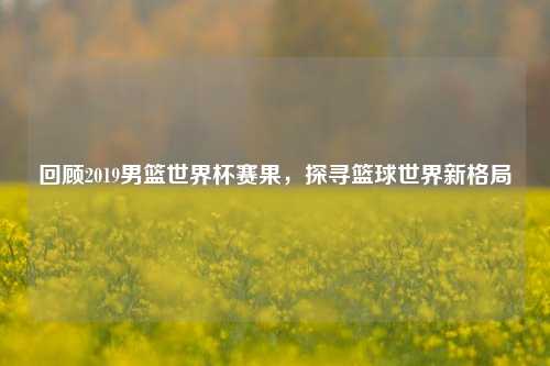 回顾2019男篮世界杯赛果,探寻篮球世界新格局