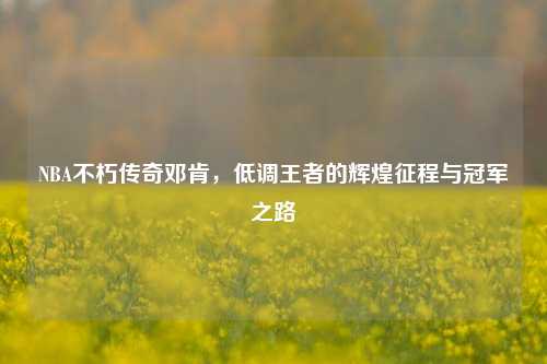 NBA不朽传奇邓肯,低调王者的辉煌征程与冠军之路