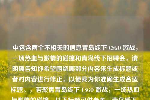 中包含两个不相关的信息青岛线下 CSGO 激战,一场热血与激情的碰撞和青岛线下招聘会,请明确告知你希望围绕哪部分内容来生成标题或者对内容进行修正,以便我为你准确生成合适标题。,若聚焦青岛线下 CSGO 激战,一场热血与激情的碰撞,以下标题可供参考,青岛线下 CSGO 激战,热血与激情的燃情碰撞