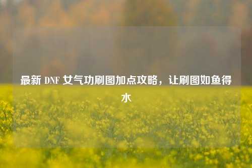最新 DNF 女气功刷图加点攻略，让刷图如鱼得水