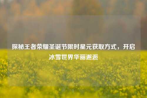 探秘王者荣耀圣诞节限时星元获取方式,开启冰雪世界华丽邂逅