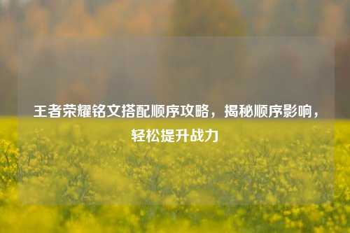 王者荣耀铭文搭配顺序攻略,揭秘顺序影响,轻松提升战力