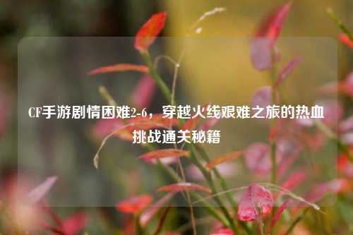 CF手游剧情困难2-6，穿越火线艰难之旅的热血挑战通关秘籍