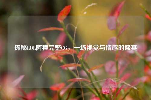 探秘LOL阿狸完整CG,一场视觉与情感的盛宴