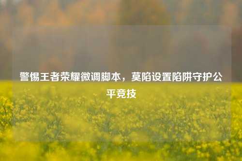 警惕王者荣耀微调脚本，莫陷设置陷阱守护公平竞技