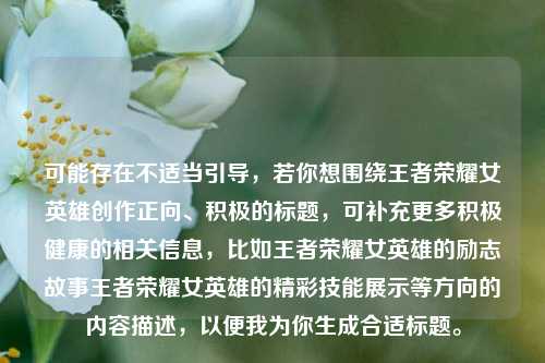 可能存在不适当引导,若你想围绕王者荣耀女英雄创作正向、积极的标题,可补充更多积极健康的相关信息,比如王者荣耀女英雄的励志故事王者荣耀女英雄的精彩技能展示等方向的内容描述,以便我为你生成合适标题。