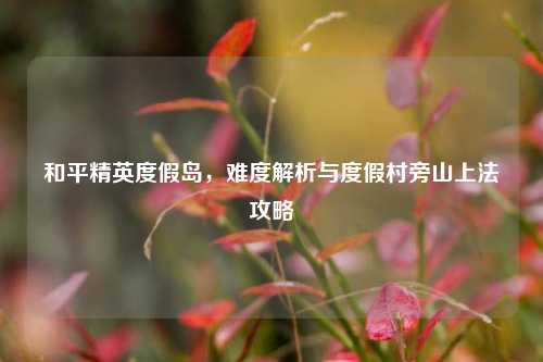和平精英度假岛，难度解析与度假村旁山上法攻略