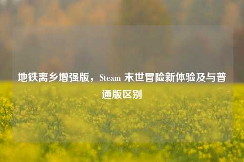 地铁离乡增强版，Steam 末世冒险新体验及与普通版区别