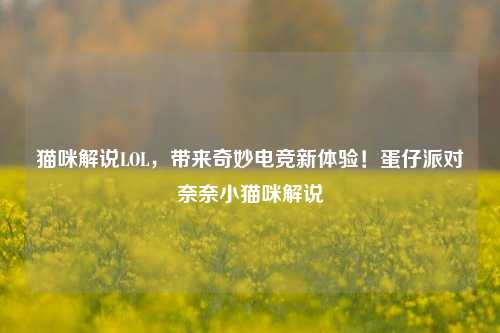 猫咪解说LOL，带来奇妙电竞新体验！蛋仔派对奈奈小猫咪解说